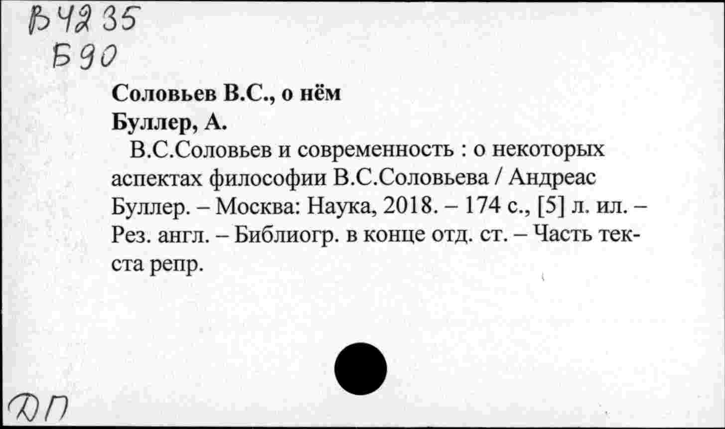 ﻿вдо
Соловьев В.С., о нём
Буллер, А.
В.С.Соловьев и современность : о некоторых аспектах философии В.С.Соловьева / Андреас Буллер. - Москва: Наука, 2018.- 174 с., [5] л. ил. -Рез. англ. - Библиогр. в конце отд. ст. - Часть текста репр.